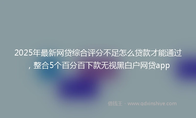 2025年最新网贷综合评分不足怎么贷款才能通过，整合5个百分百下款无视黑白户网贷app