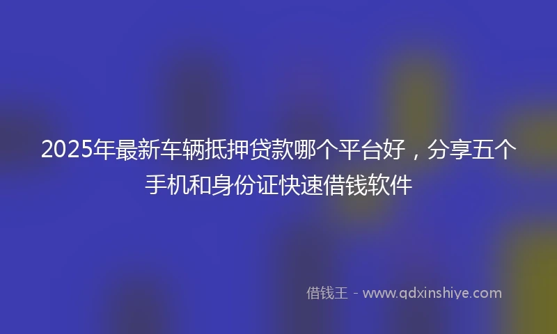 2025年最新车辆抵押贷款哪个平台好,分享五个手机和身份证快速借钱软件