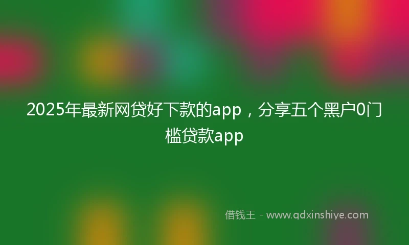 2025年最新网贷好下款的app，分享五个黑户0门槛贷款app