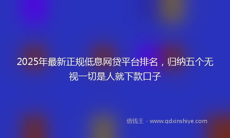 2025年最新正规低息网贷平台排名，归纳五个无视一切是人就下款口子