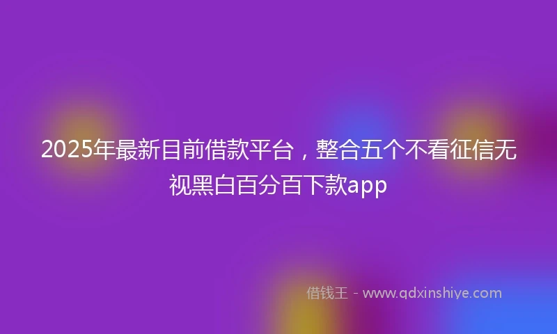 2025年最新目前借款平台，整合五个不看征信无视黑白百分百下款app