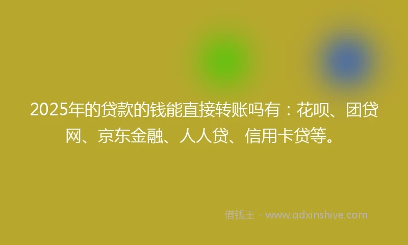 2025年的贷款的钱能直接转账吗有：花呗、团贷网、京东金融、人人贷、信用卡贷等。