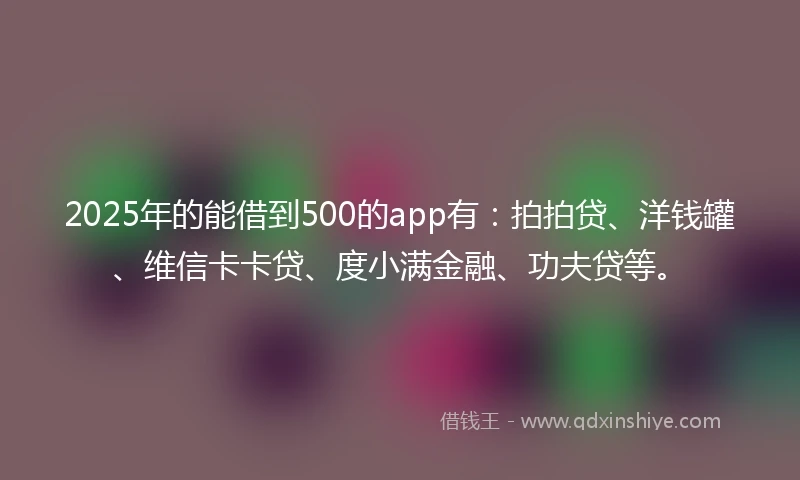 2025年的能借到500的app有：拍拍贷、洋钱罐、维信卡卡贷、度小满金融、功夫贷等。