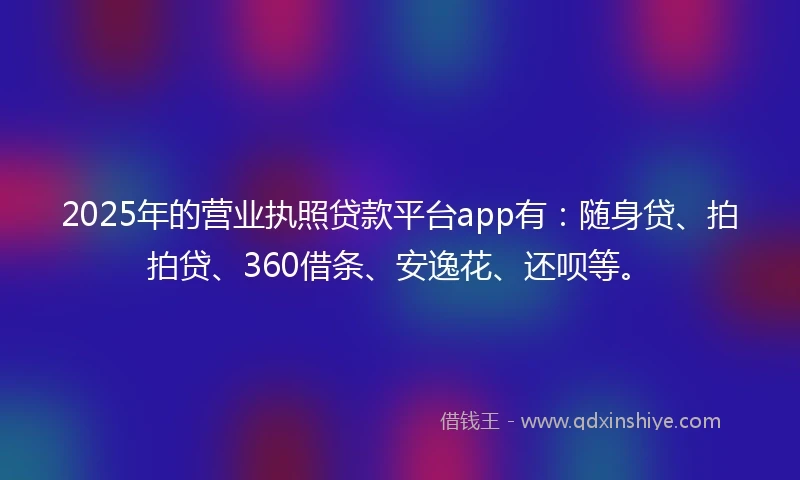 2025年的营业执照贷款平台app有：随身贷、拍拍贷、360借条、安逸花、还呗等。