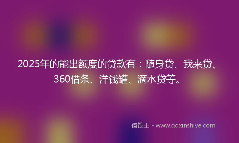 2025年的能出额度的贷款有：随身贷、我来贷、360借条、洋钱罐、滴水贷等。