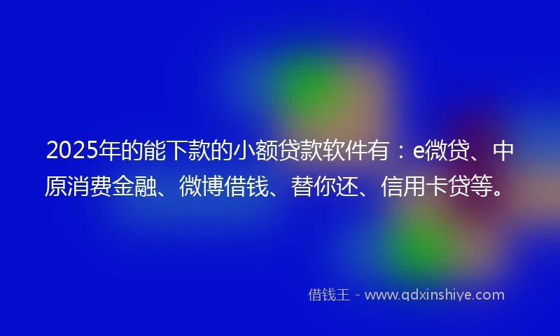 2025年的能下款的小额贷款软件有：e微贷、中原消费金融、微博借钱、替你还、信用卡贷等。