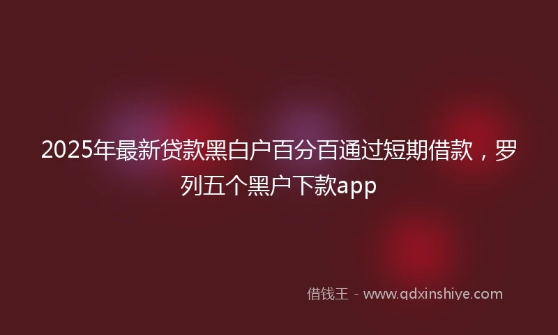 2025年最新贷款黑白户百分百通过短期借款，罗列五个黑户下款app