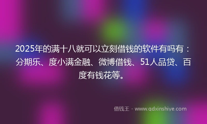 2025年的满十八就可以立刻借钱的软件有吗有：分期乐、度小满金融、微博借钱、51人品贷、百度有钱花等。