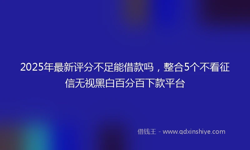 2025年最新评分不足能借款吗，整合5个不看征信无视黑白百分百下款平台