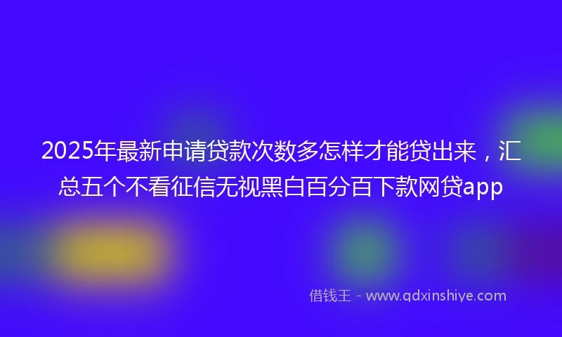 2025年最新申请贷款次数多怎样才能贷出来，汇总五个不看征信无视黑白百分百下款网贷app