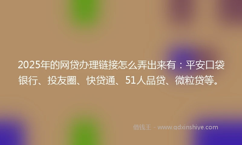 2025年的网贷办理链接怎么弄出来有：平安口袋银行、投友圈、快贷通、51人品贷、微粒贷等。