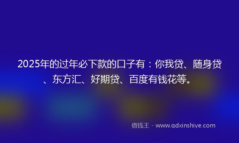 2025年的过年必下款的口子有:你我贷、随身贷、东方汇、好期贷、百度有钱花等。
