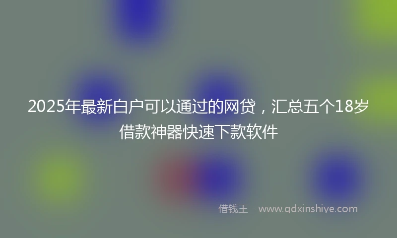 2025年最新白户可以通过的网贷，汇总五个18岁借款神器快速下款软件