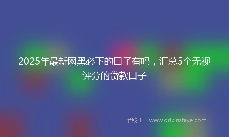 2025年最新网黑必下的口子有吗，汇总5个无视评分的贷款口子