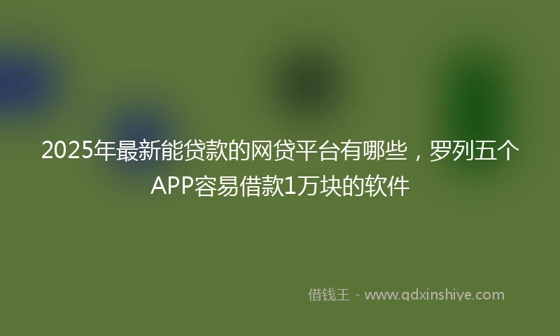 2025年最新能贷款的网贷平台有哪些，罗列五个APP容易借款1万块的软件