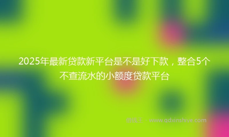 2025年最新贷款新平台是不是好下款，整合5个不查流水的小额度贷款平台