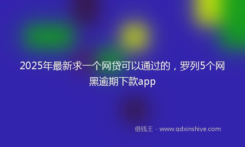 2025年最新求一个网贷可以通过的，罗列5个网黑逾期下款app