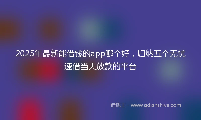 2025年最新能借钱的app哪个好，归纳五个无忧速借当天放款的平台