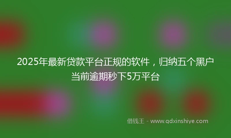 2025年最新贷款平台正规的软件，归纳五个黑户当前逾期秒下5万平台