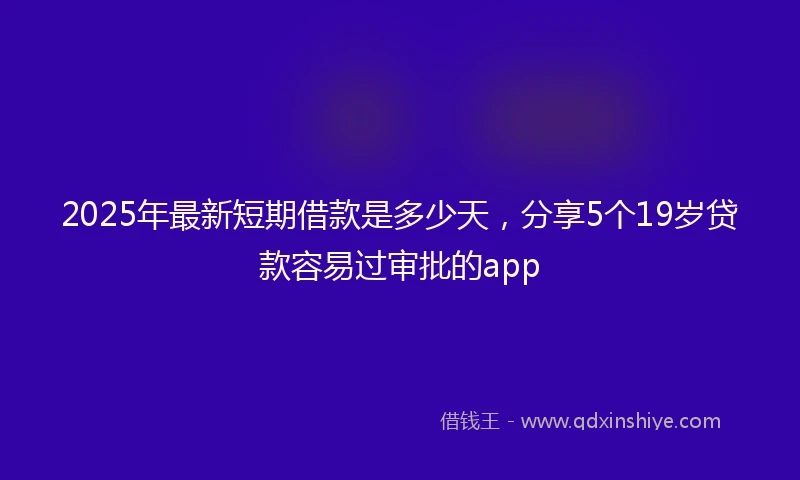 2025年最新短期借款是多少天，分享5个19岁贷款容易过审批的app