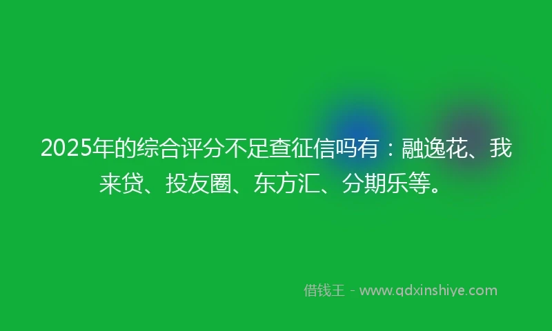 2025年的综合评分不足查征信吗有：融逸花、我来贷、投友圈、东方汇、分期乐等。