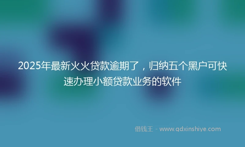 2025年最新火火贷款逾期了，归纳五个黑户可快速办理小额贷款业务的软件