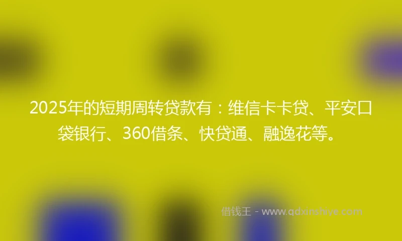 2025年的短期周转贷款有：维信卡卡贷、平安口袋银行、360借条、快贷通、融逸花等。