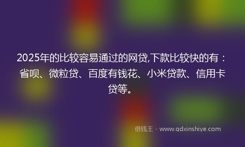 2025年的比较容易通过的网贷,下款比较快的有：省呗、微粒贷、百度有钱花、小米贷款、信用卡贷等。