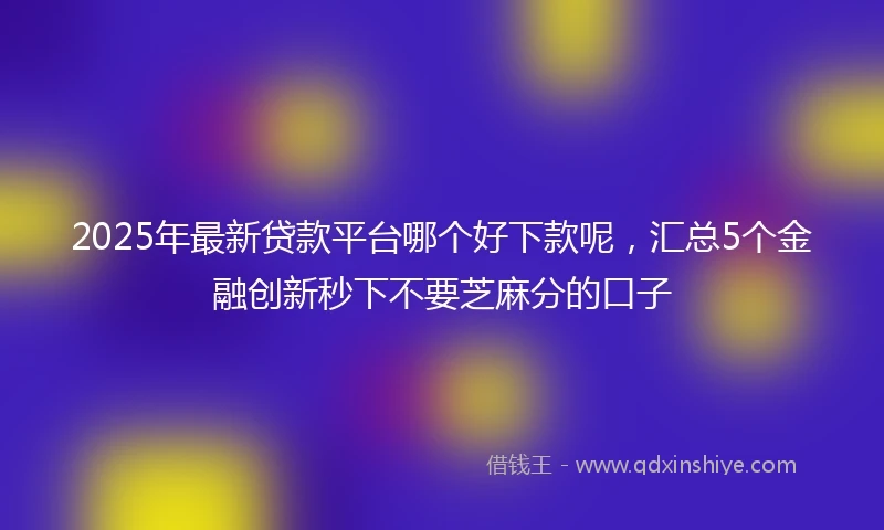 2025年最新贷款平台哪个好下款呢，汇总5个金融创新秒下不要芝麻分的口子
