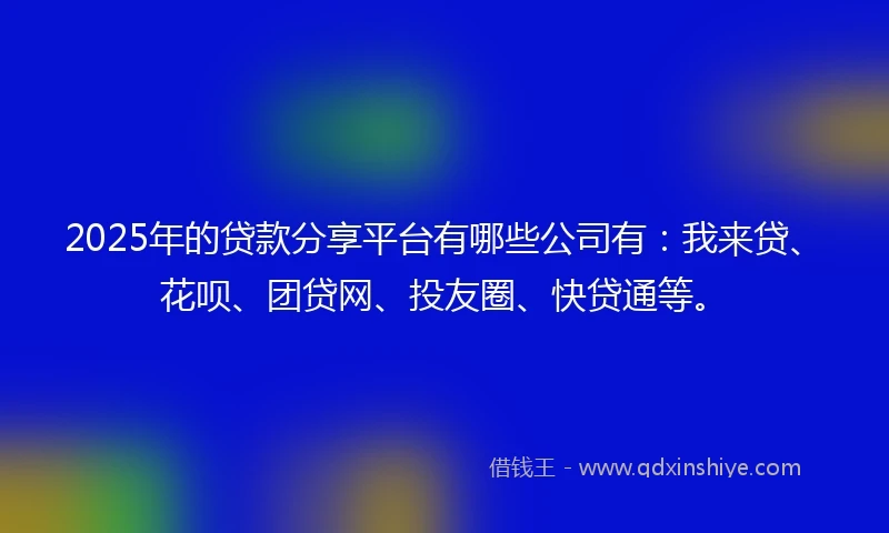 2025年的贷款分享平台有哪些公司有：我来贷、花呗、团贷网、投友圈、快贷通等。