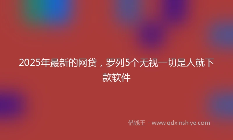 2025年最新的网贷，罗列5个无视一切是人就下款软件