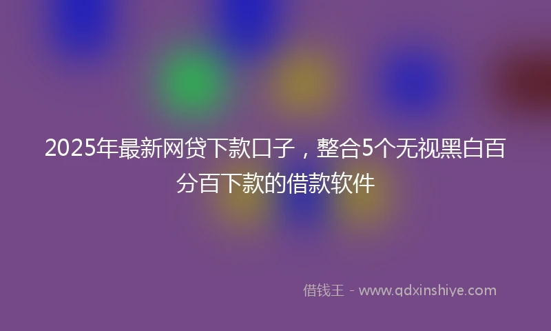 2025年最新网贷下款口子，整合5个无视黑白百分百下款的借款软件