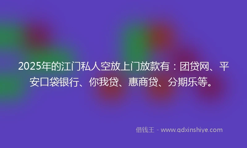 2025年的江门私人空放上门放款有：团贷网、平安口袋银行、你我贷、惠商贷、分期乐等。