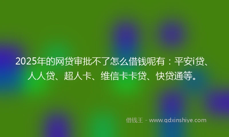 2025年的网贷审批不了怎么借钱呢有：平安i贷、人人贷、超人卡、维信卡卡贷、快贷通等。