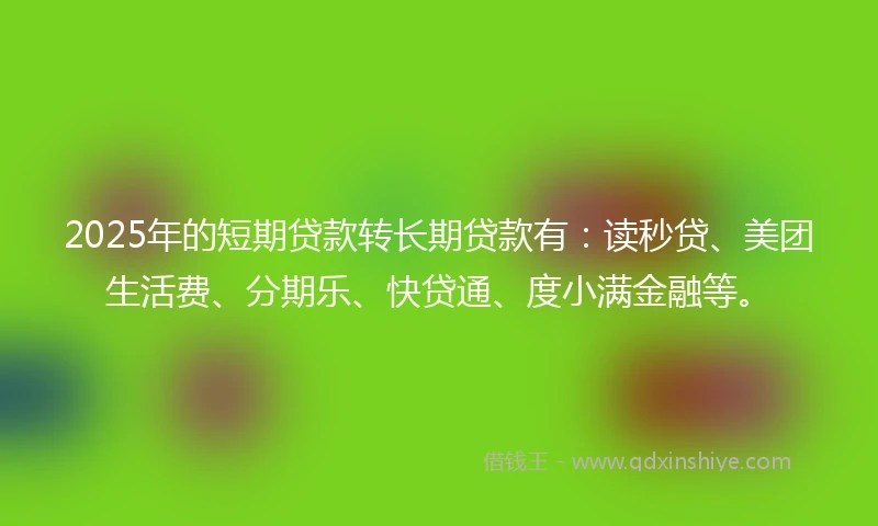 2025年的短期贷款转长期贷款有：读秒贷、美团生活费、分期乐、快贷通、度小满金融等。