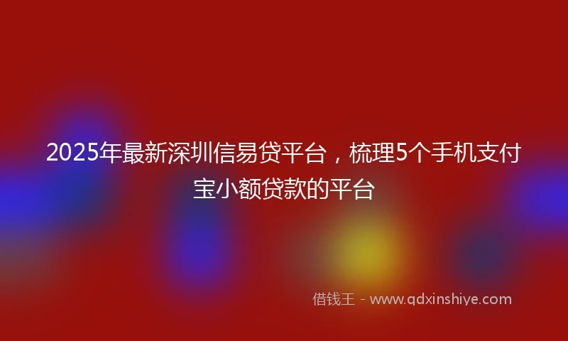 2025年最新深圳信易贷平台，梳理5个手机支付宝小额贷款的平台