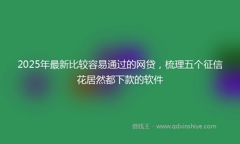 2025年最新比较容易通过的网贷，梳理五个征信花居然都下款的软件