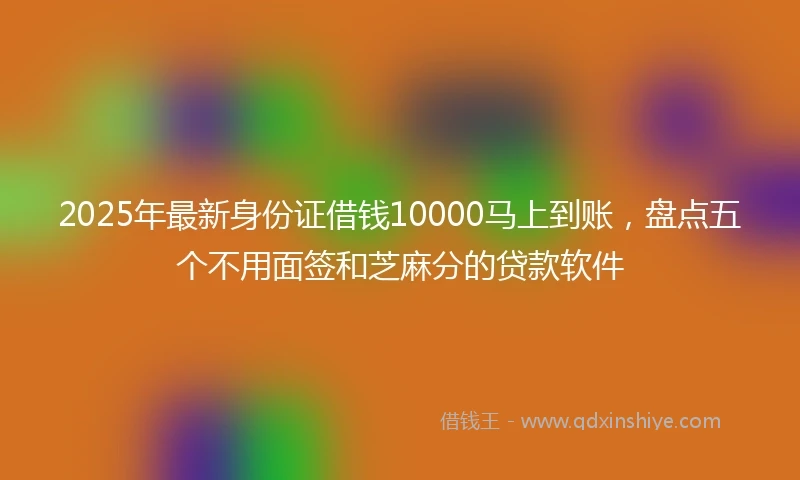 2025年最新身份证借钱10000马上到账，盘点五个不用面签和芝麻分的贷款软件