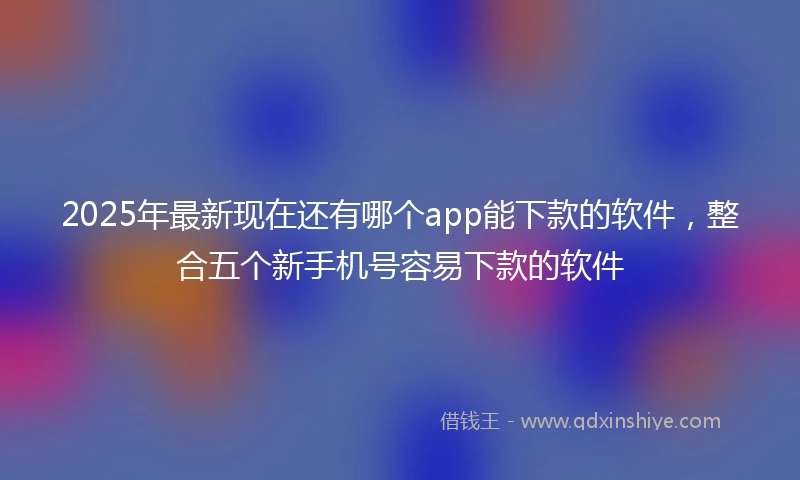 2025年最新现在还有哪个app能下款的软件，整合五个新手机号容易下款的软件