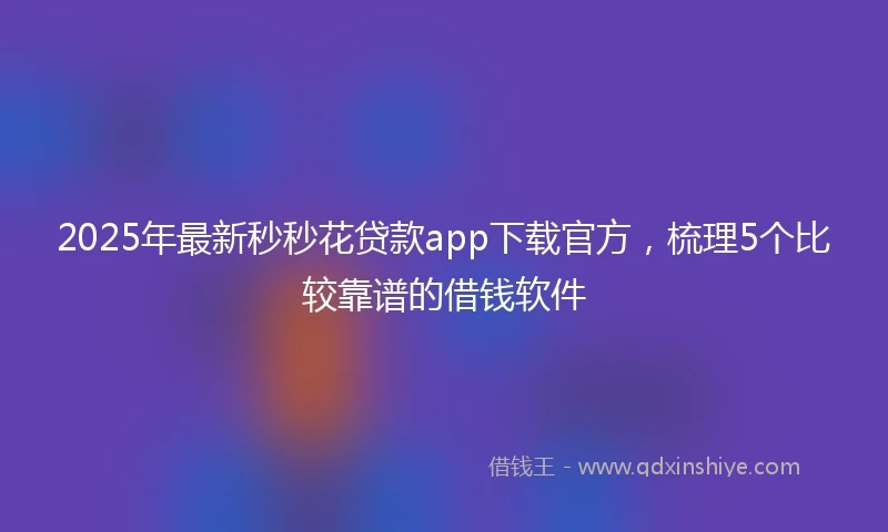 2025年最新秒秒花贷款app下载官方，梳理5个比较靠谱的借钱软件