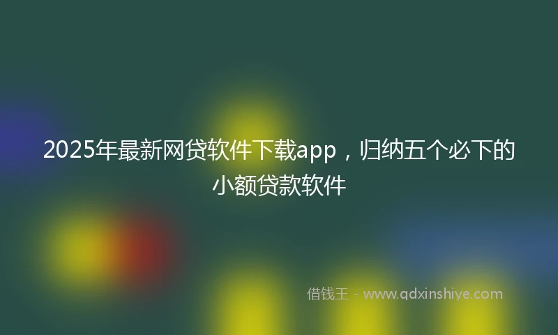 2025年最新网贷软件下载app，归纳五个必下的小额贷款软件
