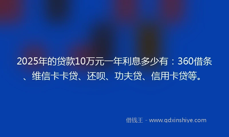 2025年的贷款10万元一年利息多少有：360借条、维信卡卡贷、还呗、功夫贷、信用卡贷等。
