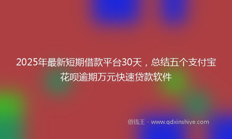 2025年最新短期借款平台30天，总结五个支付宝花呗逾期万元快速贷款软件