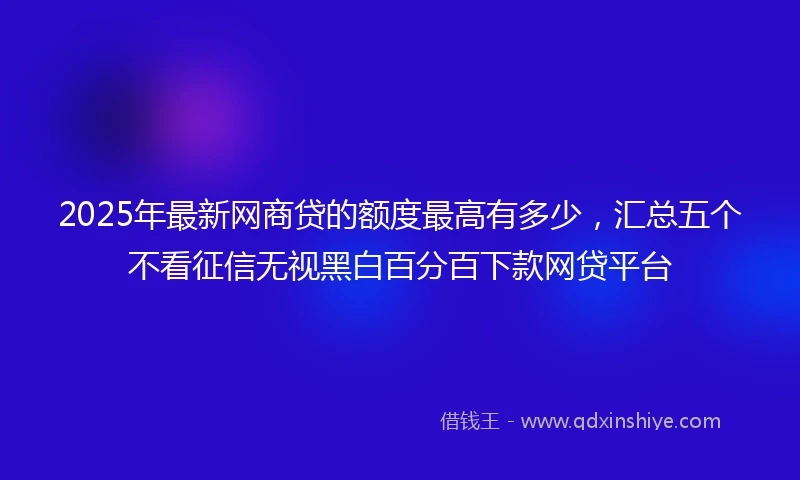 2025年最新网商贷的额度最高有多少，汇总五个不看征信无视黑白百分百下款网贷平台