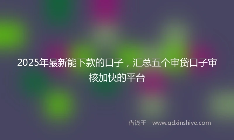 2025年最新能下款的口子，汇总五个审贷口子审核加快的平台