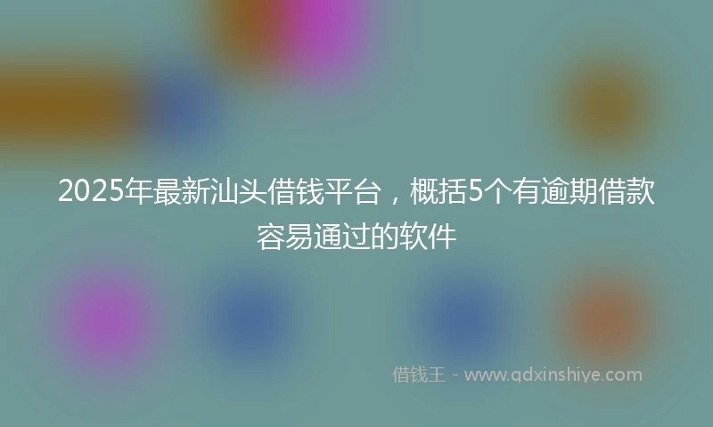 2025年最新汕头借钱平台，概括5个有逾期借款容易通过的软件