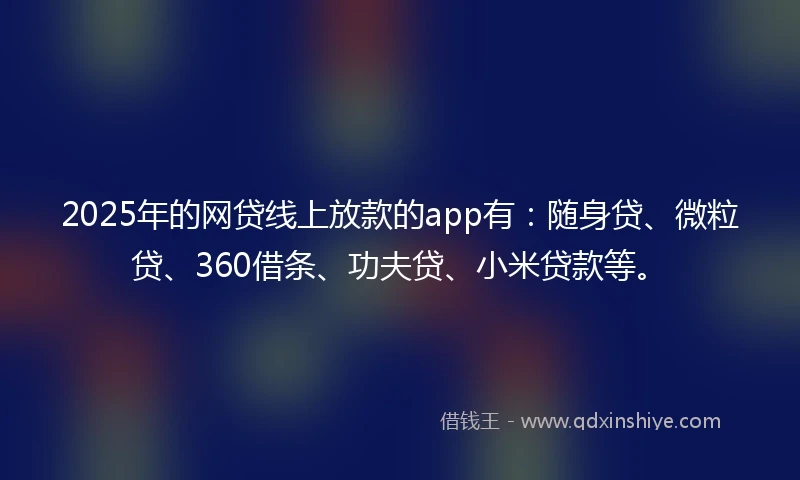 2025年的网贷线上放款的app有：随身贷、微粒贷、360借条、功夫贷、小米贷款等。
