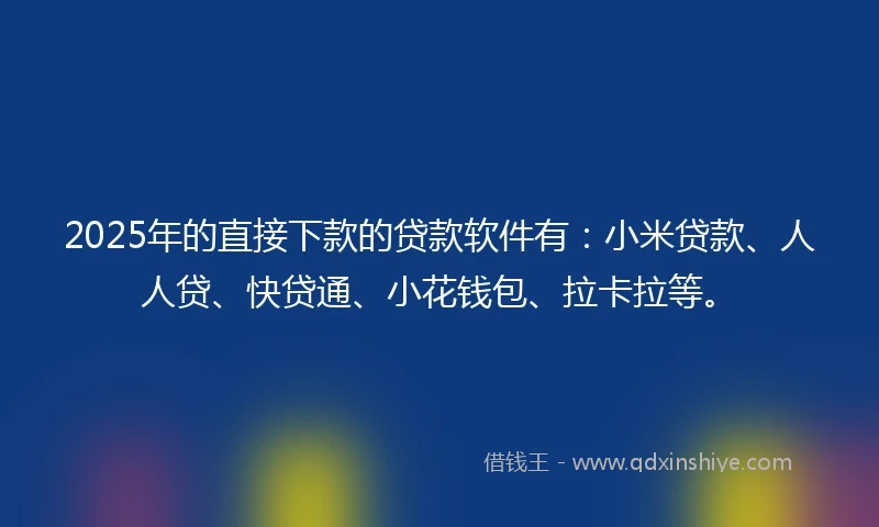 2025年的直接下款的贷款软件有：小米贷款、人人贷、快贷通、小花钱包、拉卡拉等。