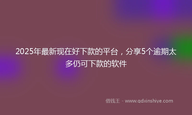 2025年最新现在好下款的平台，分享5个逾期太多仍可下款的软件