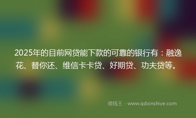 2025年的目前网贷能下款的可靠的银行有：融逸花、替你还、维信卡卡贷、好期贷、功夫贷等。